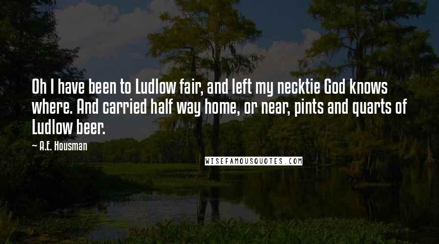 A.E. Housman Quotes: Oh I have been to Ludlow fair, and left my necktie God knows where. And carried half way home, or near, pints and quarts of Ludlow beer.