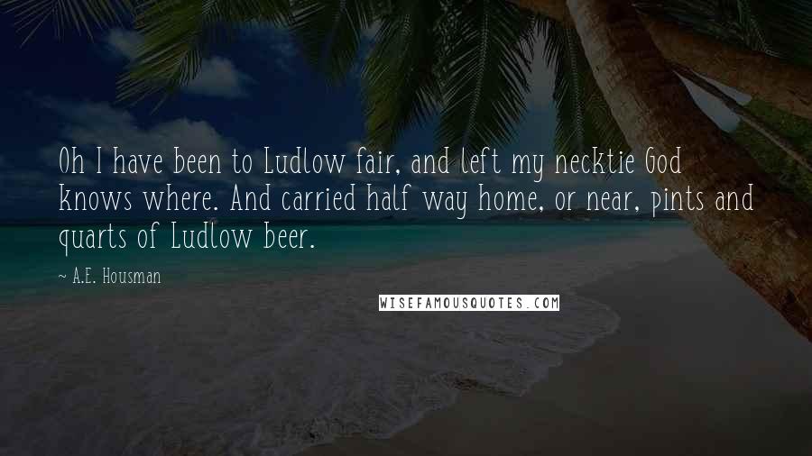 A.E. Housman Quotes: Oh I have been to Ludlow fair, and left my necktie God knows where. And carried half way home, or near, pints and quarts of Ludlow beer.