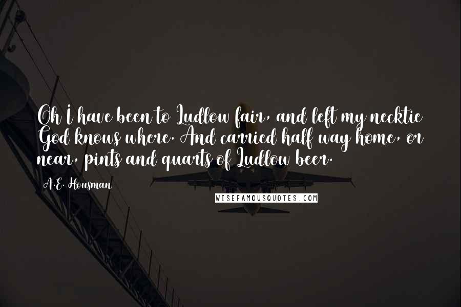 A.E. Housman Quotes: Oh I have been to Ludlow fair, and left my necktie God knows where. And carried half way home, or near, pints and quarts of Ludlow beer.