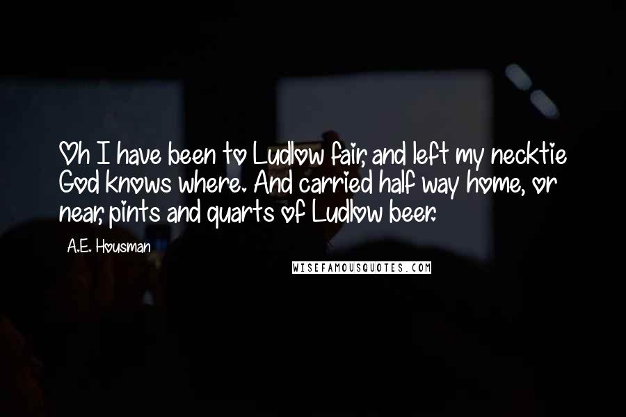 A.E. Housman Quotes: Oh I have been to Ludlow fair, and left my necktie God knows where. And carried half way home, or near, pints and quarts of Ludlow beer.