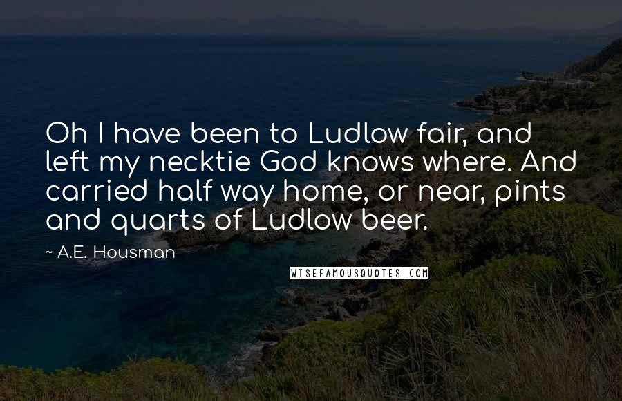 A.E. Housman Quotes: Oh I have been to Ludlow fair, and left my necktie God knows where. And carried half way home, or near, pints and quarts of Ludlow beer.