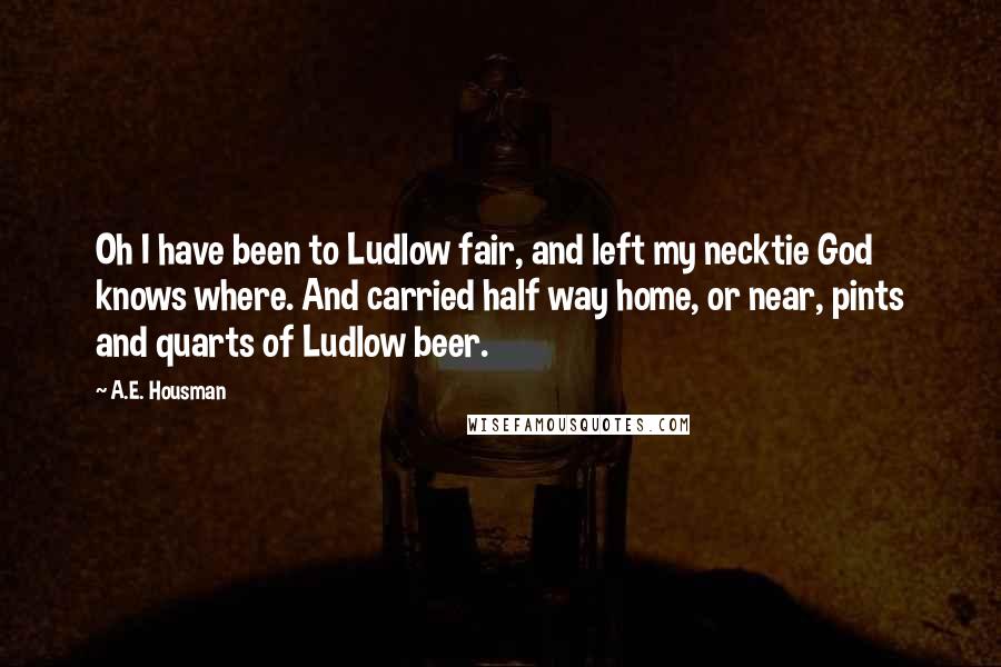 A.E. Housman Quotes: Oh I have been to Ludlow fair, and left my necktie God knows where. And carried half way home, or near, pints and quarts of Ludlow beer.