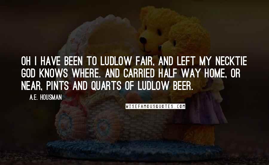 A.E. Housman Quotes: Oh I have been to Ludlow fair, and left my necktie God knows where. And carried half way home, or near, pints and quarts of Ludlow beer.