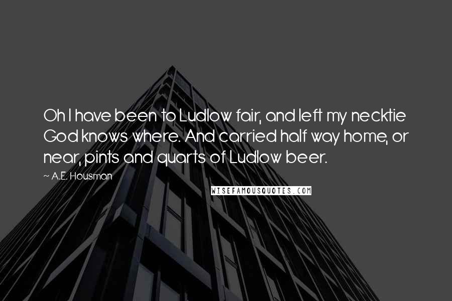 A.E. Housman Quotes: Oh I have been to Ludlow fair, and left my necktie God knows where. And carried half way home, or near, pints and quarts of Ludlow beer.