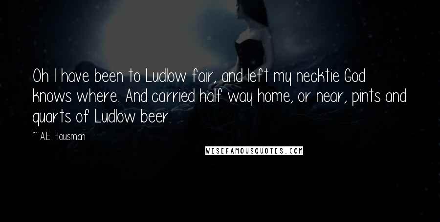 A.E. Housman Quotes: Oh I have been to Ludlow fair, and left my necktie God knows where. And carried half way home, or near, pints and quarts of Ludlow beer.