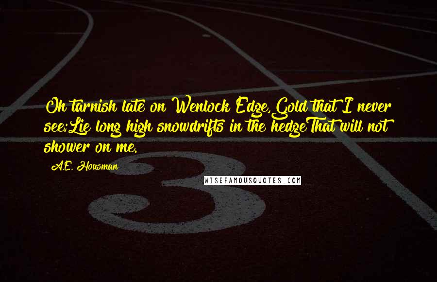 A.E. Housman Quotes: Oh tarnish late on Wenlock Edge,Gold that I never see;Lie long high snowdrifts in the hedgeThat will not shower on me.