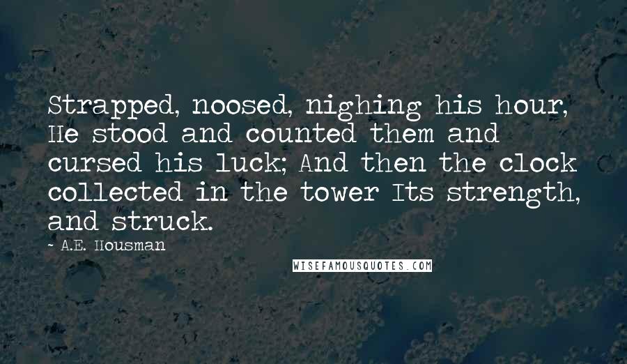 A.E. Housman Quotes: Strapped, noosed, nighing his hour, He stood and counted them and cursed his luck; And then the clock collected in the tower Its strength, and struck.