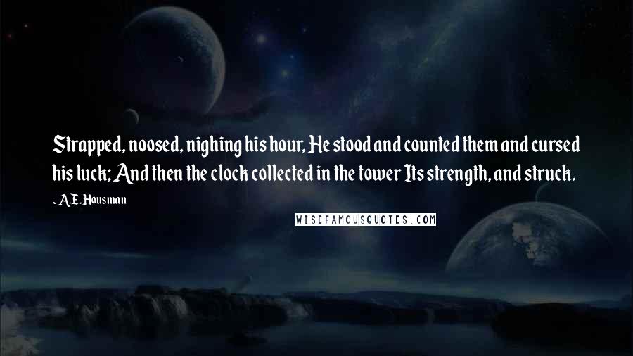 A.E. Housman Quotes: Strapped, noosed, nighing his hour, He stood and counted them and cursed his luck; And then the clock collected in the tower Its strength, and struck.