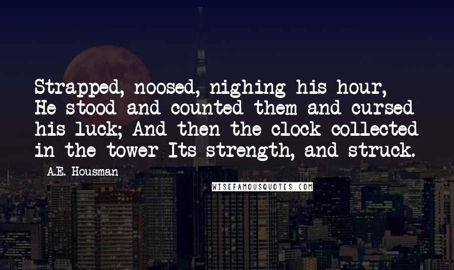 A.E. Housman Quotes: Strapped, noosed, nighing his hour, He stood and counted them and cursed his luck; And then the clock collected in the tower Its strength, and struck.