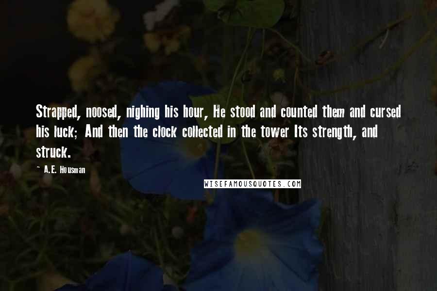 A.E. Housman Quotes: Strapped, noosed, nighing his hour, He stood and counted them and cursed his luck; And then the clock collected in the tower Its strength, and struck.