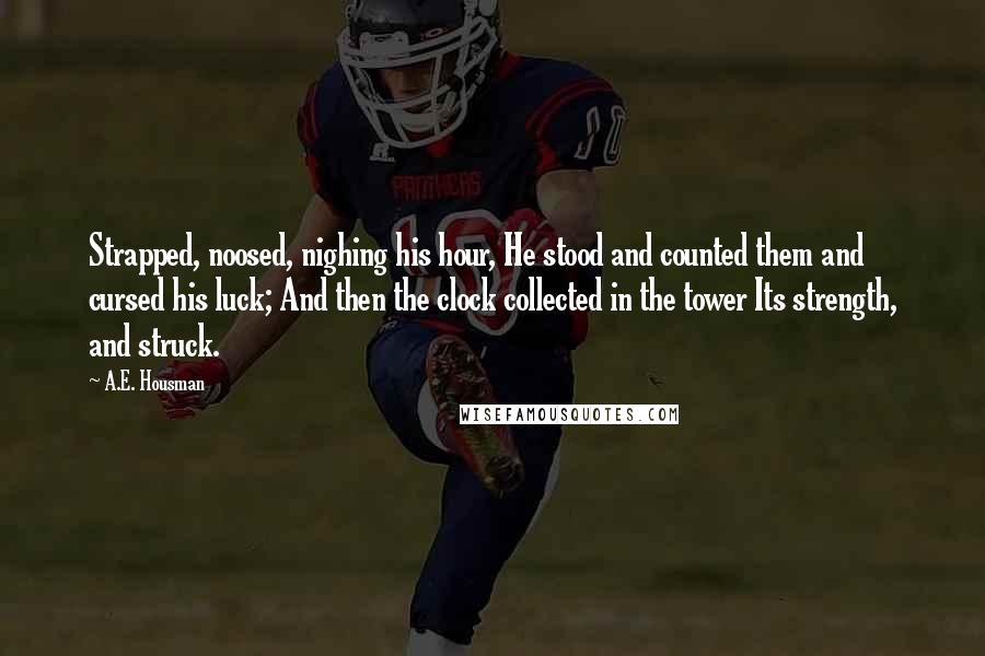 A.E. Housman Quotes: Strapped, noosed, nighing his hour, He stood and counted them and cursed his luck; And then the clock collected in the tower Its strength, and struck.