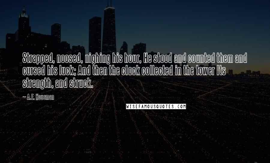 A.E. Housman Quotes: Strapped, noosed, nighing his hour, He stood and counted them and cursed his luck; And then the clock collected in the tower Its strength, and struck.