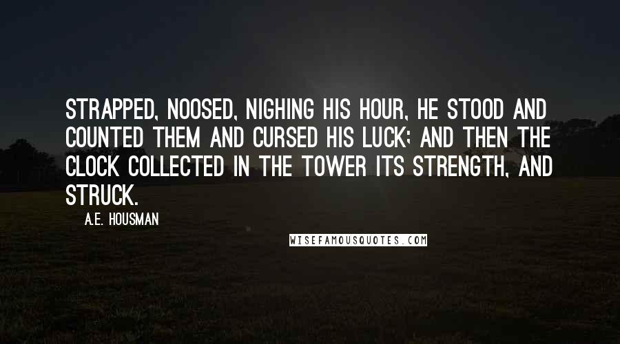 A.E. Housman Quotes: Strapped, noosed, nighing his hour, He stood and counted them and cursed his luck; And then the clock collected in the tower Its strength, and struck.