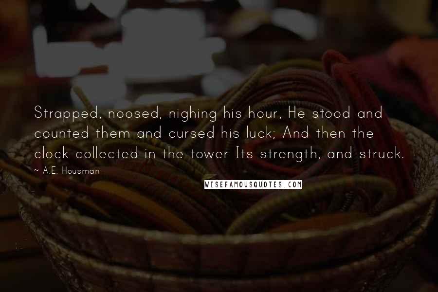 A.E. Housman Quotes: Strapped, noosed, nighing his hour, He stood and counted them and cursed his luck; And then the clock collected in the tower Its strength, and struck.