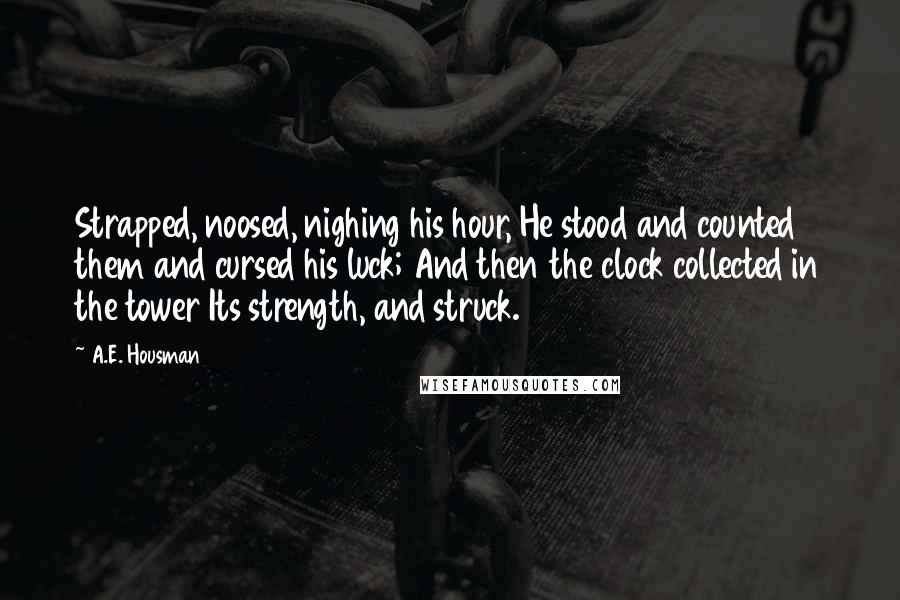 A.E. Housman Quotes: Strapped, noosed, nighing his hour, He stood and counted them and cursed his luck; And then the clock collected in the tower Its strength, and struck.