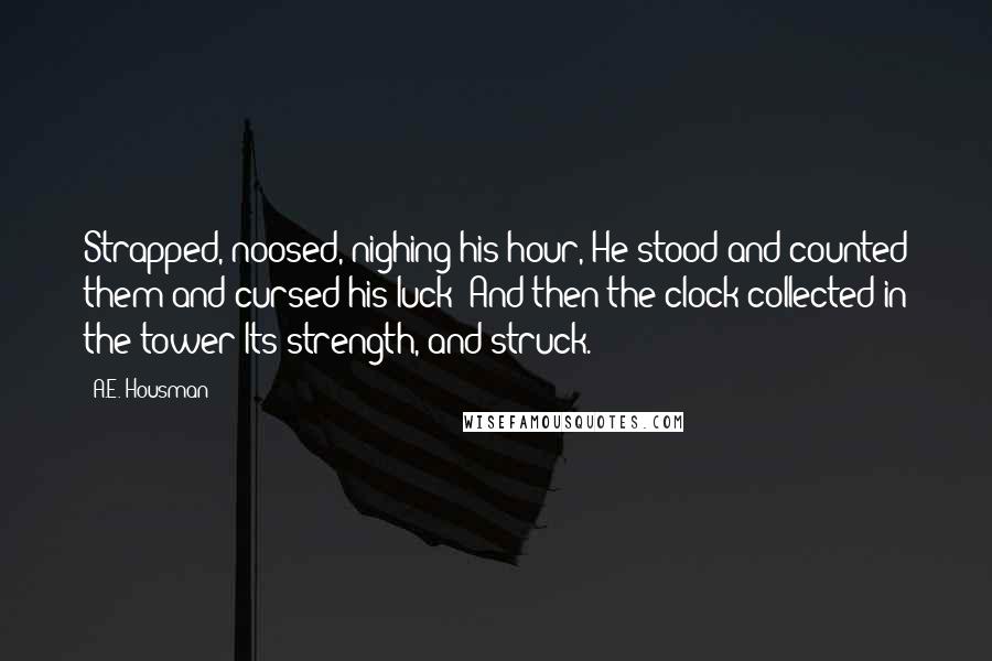 A.E. Housman Quotes: Strapped, noosed, nighing his hour, He stood and counted them and cursed his luck; And then the clock collected in the tower Its strength, and struck.