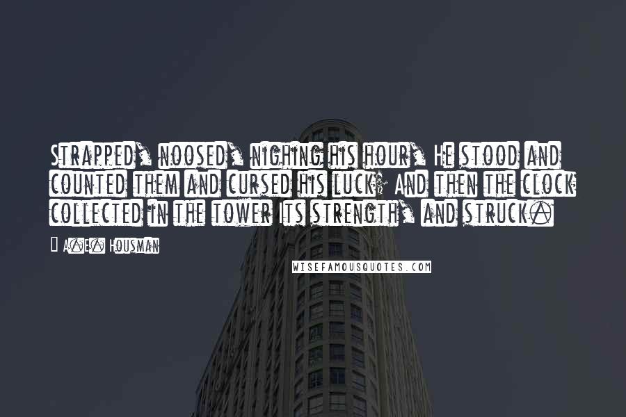 A.E. Housman Quotes: Strapped, noosed, nighing his hour, He stood and counted them and cursed his luck; And then the clock collected in the tower Its strength, and struck.