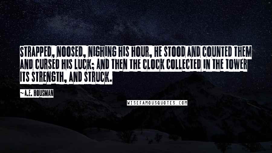 A.E. Housman Quotes: Strapped, noosed, nighing his hour, He stood and counted them and cursed his luck; And then the clock collected in the tower Its strength, and struck.