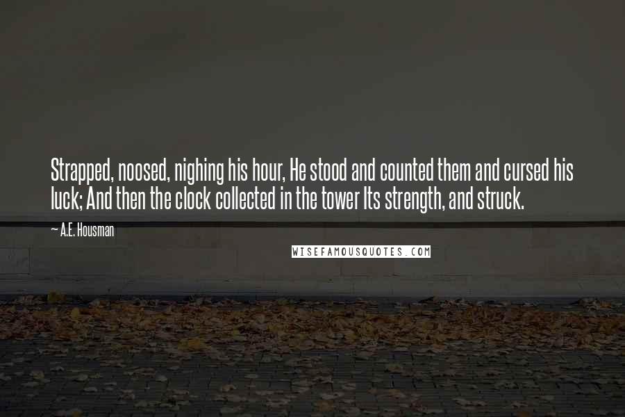 A.E. Housman Quotes: Strapped, noosed, nighing his hour, He stood and counted them and cursed his luck; And then the clock collected in the tower Its strength, and struck.