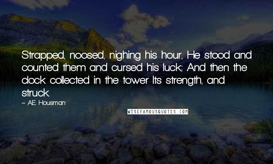 A.E. Housman Quotes: Strapped, noosed, nighing his hour, He stood and counted them and cursed his luck; And then the clock collected in the tower Its strength, and struck.