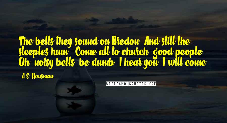A.E. Housman Quotes: The bells they sound on Bredon, And still the steeples hum. "Come all to church, good people"- Oh, noisy bells, be dumb; I hear you, I will come.