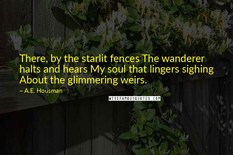 A.E. Housman Quotes: There, by the starlit fences The wanderer halts and hears My soul that lingers sighing About the glimmering weirs.