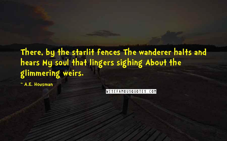 A.E. Housman Quotes: There, by the starlit fences The wanderer halts and hears My soul that lingers sighing About the glimmering weirs.