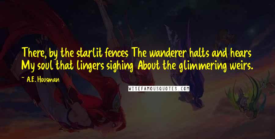 A.E. Housman Quotes: There, by the starlit fences The wanderer halts and hears My soul that lingers sighing About the glimmering weirs.