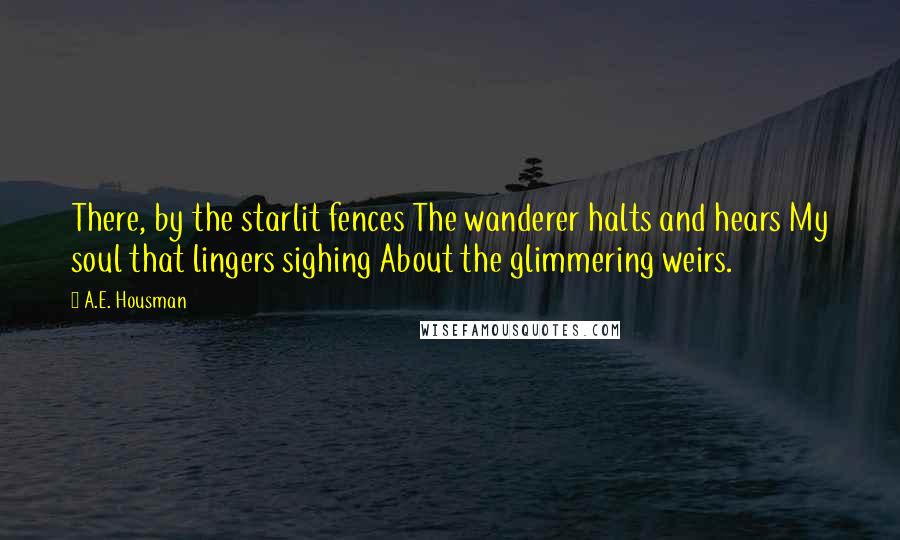 A.E. Housman Quotes: There, by the starlit fences The wanderer halts and hears My soul that lingers sighing About the glimmering weirs.