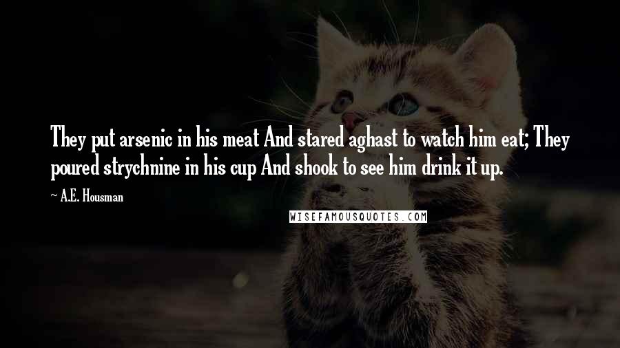 A.E. Housman Quotes: They put arsenic in his meat And stared aghast to watch him eat; They poured strychnine in his cup And shook to see him drink it up.