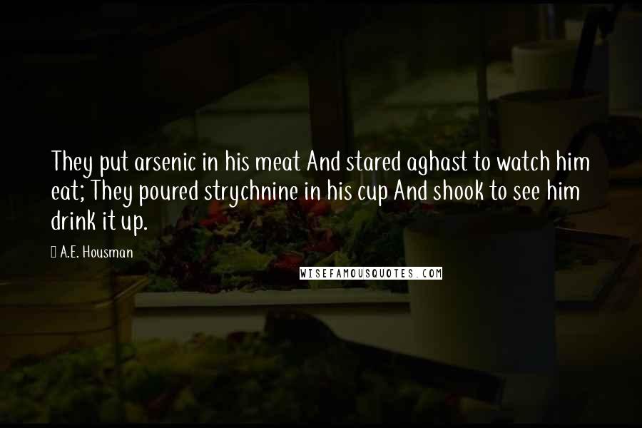 A.E. Housman Quotes: They put arsenic in his meat And stared aghast to watch him eat; They poured strychnine in his cup And shook to see him drink it up.