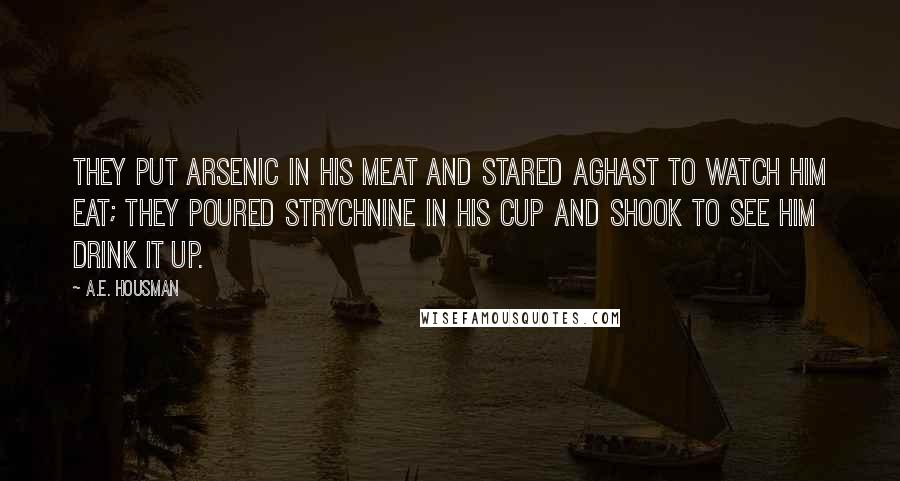 A.E. Housman Quotes: They put arsenic in his meat And stared aghast to watch him eat; They poured strychnine in his cup And shook to see him drink it up.