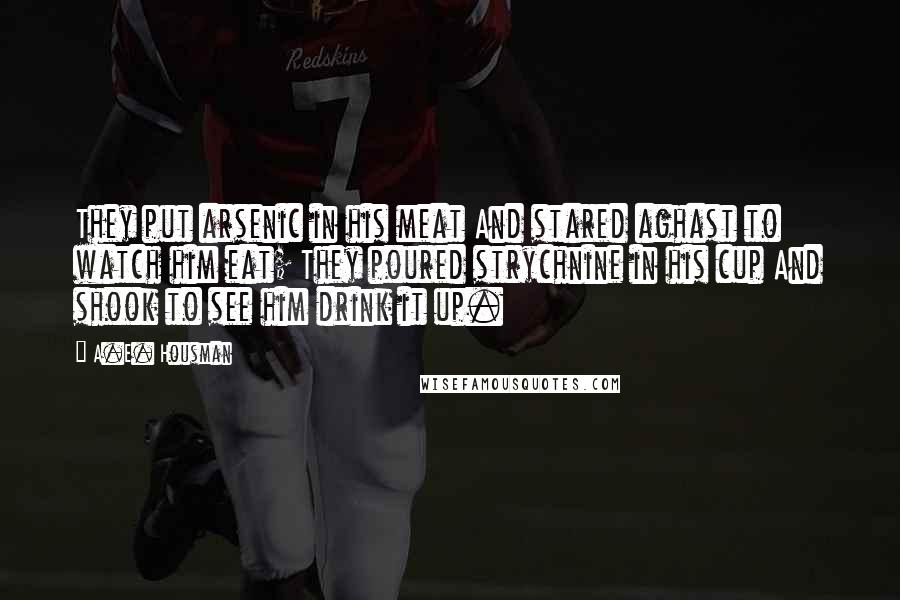 A.E. Housman Quotes: They put arsenic in his meat And stared aghast to watch him eat; They poured strychnine in his cup And shook to see him drink it up.