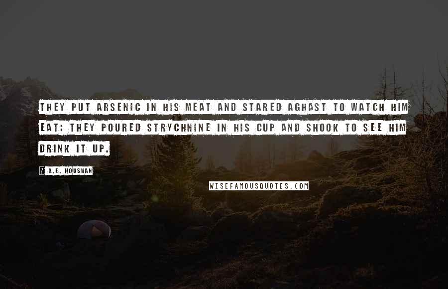 A.E. Housman Quotes: They put arsenic in his meat And stared aghast to watch him eat; They poured strychnine in his cup And shook to see him drink it up.