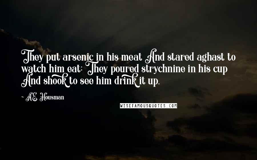 A.E. Housman Quotes: They put arsenic in his meat And stared aghast to watch him eat; They poured strychnine in his cup And shook to see him drink it up.
