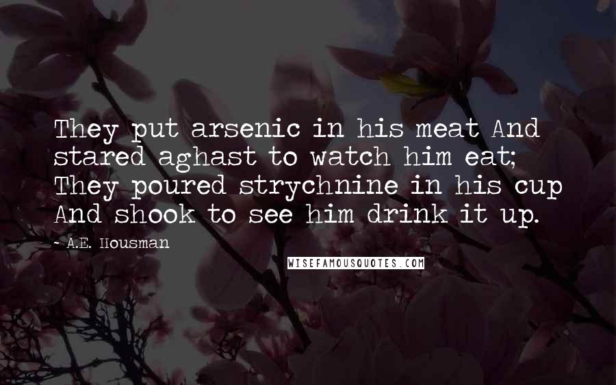A.E. Housman Quotes: They put arsenic in his meat And stared aghast to watch him eat; They poured strychnine in his cup And shook to see him drink it up.