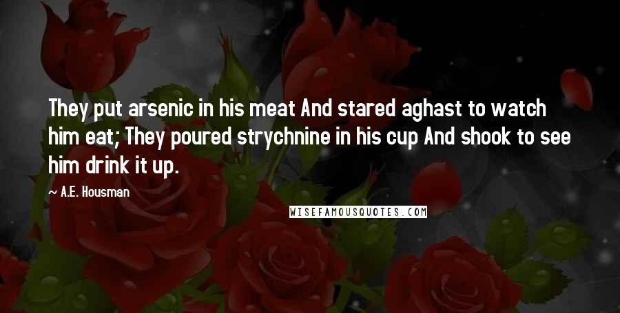 A.E. Housman Quotes: They put arsenic in his meat And stared aghast to watch him eat; They poured strychnine in his cup And shook to see him drink it up.