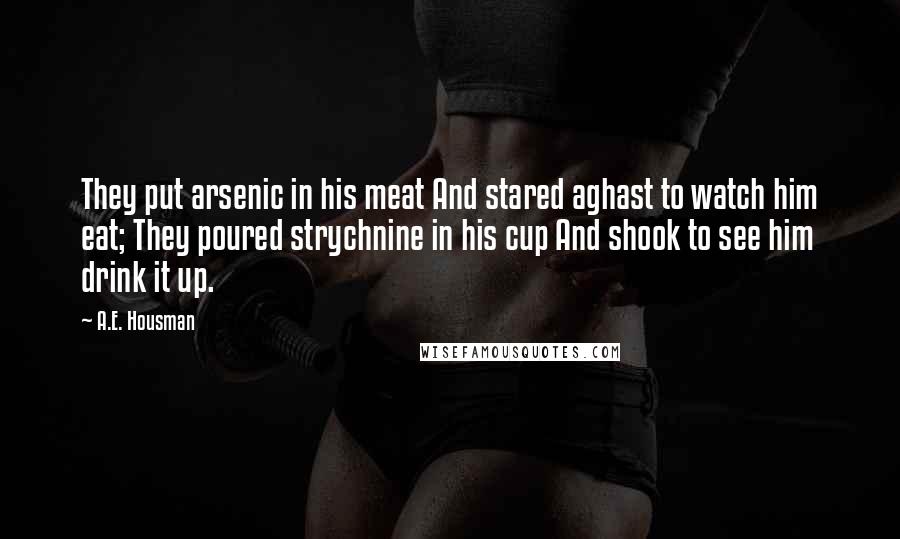 A.E. Housman Quotes: They put arsenic in his meat And stared aghast to watch him eat; They poured strychnine in his cup And shook to see him drink it up.