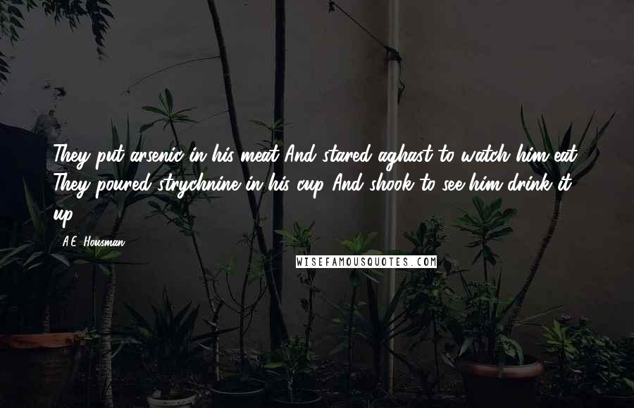 A.E. Housman Quotes: They put arsenic in his meat And stared aghast to watch him eat; They poured strychnine in his cup And shook to see him drink it up.