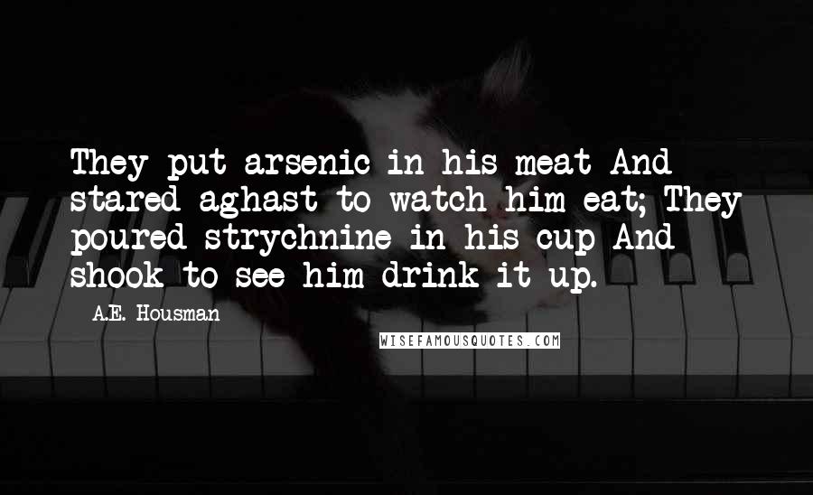 A.E. Housman Quotes: They put arsenic in his meat And stared aghast to watch him eat; They poured strychnine in his cup And shook to see him drink it up.