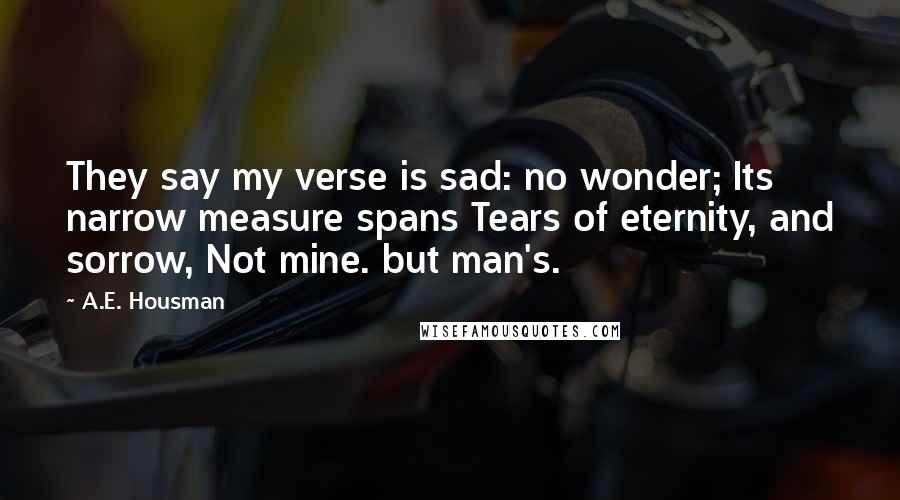 A.E. Housman Quotes: They say my verse is sad: no wonder; Its narrow measure spans Tears of eternity, and sorrow, Not mine. but man's.