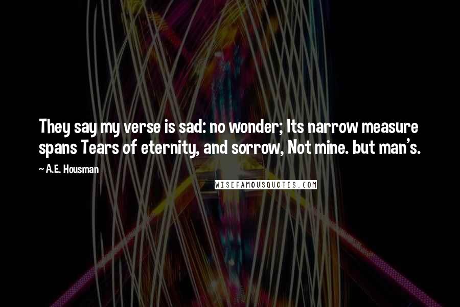 A.E. Housman Quotes: They say my verse is sad: no wonder; Its narrow measure spans Tears of eternity, and sorrow, Not mine. but man's.