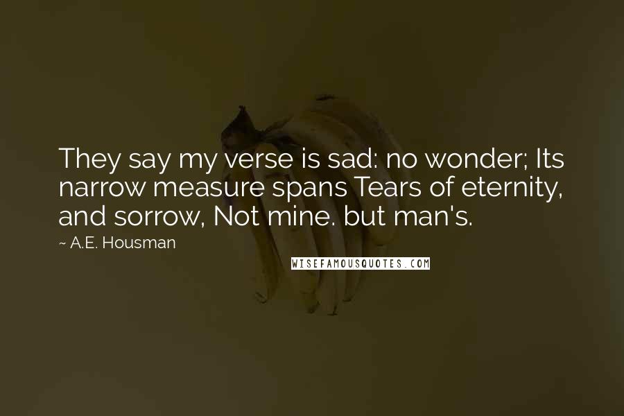 A.E. Housman Quotes: They say my verse is sad: no wonder; Its narrow measure spans Tears of eternity, and sorrow, Not mine. but man's.