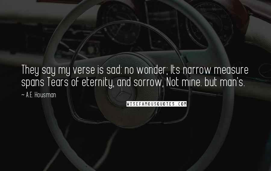 A.E. Housman Quotes: They say my verse is sad: no wonder; Its narrow measure spans Tears of eternity, and sorrow, Not mine. but man's.