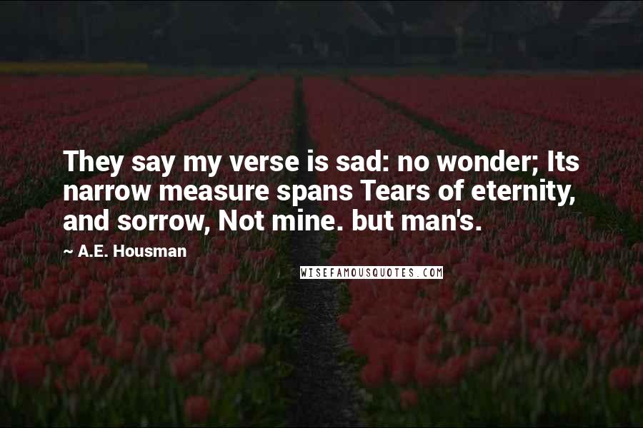 A.E. Housman Quotes: They say my verse is sad: no wonder; Its narrow measure spans Tears of eternity, and sorrow, Not mine. but man's.