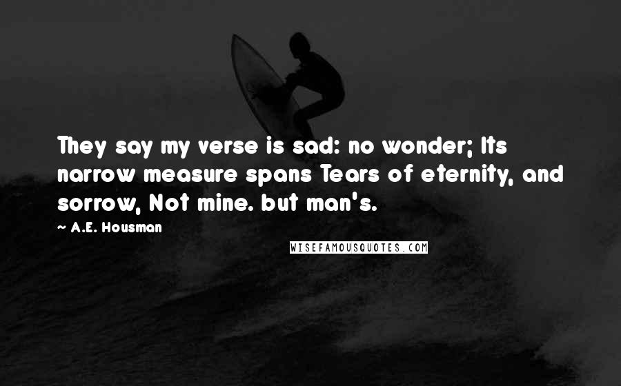 A.E. Housman Quotes: They say my verse is sad: no wonder; Its narrow measure spans Tears of eternity, and sorrow, Not mine. but man's.