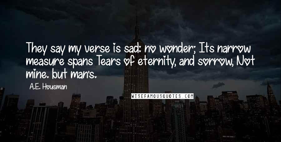 A.E. Housman Quotes: They say my verse is sad: no wonder; Its narrow measure spans Tears of eternity, and sorrow, Not mine. but man's.