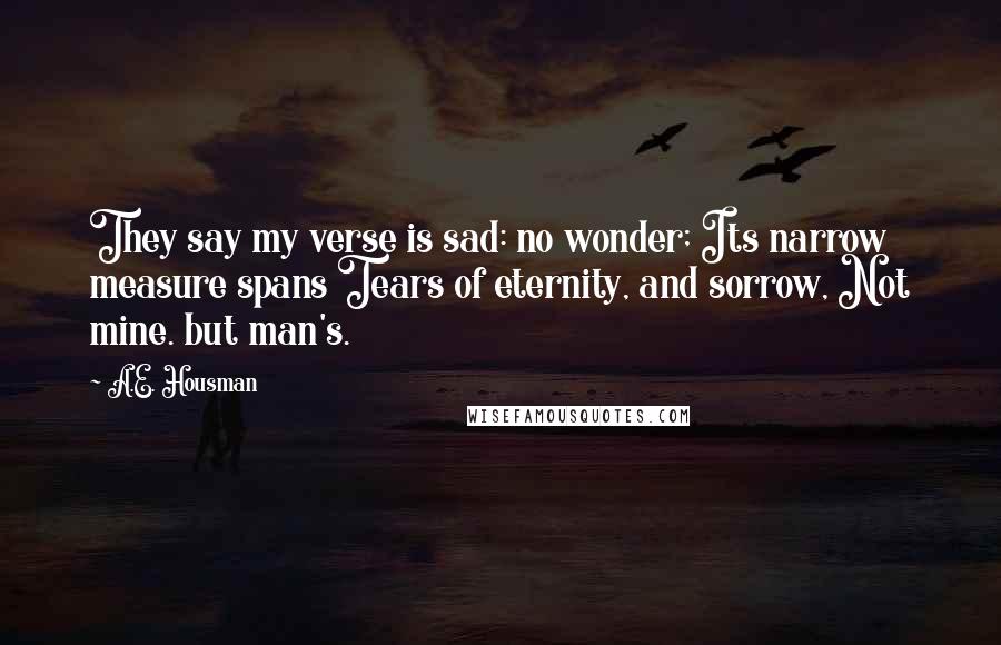 A.E. Housman Quotes: They say my verse is sad: no wonder; Its narrow measure spans Tears of eternity, and sorrow, Not mine. but man's.