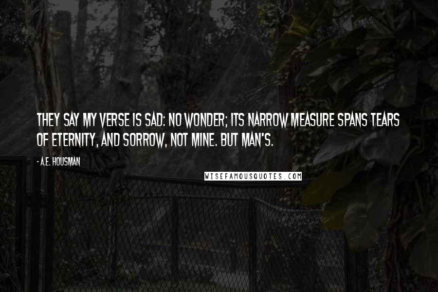 A.E. Housman Quotes: They say my verse is sad: no wonder; Its narrow measure spans Tears of eternity, and sorrow, Not mine. but man's.