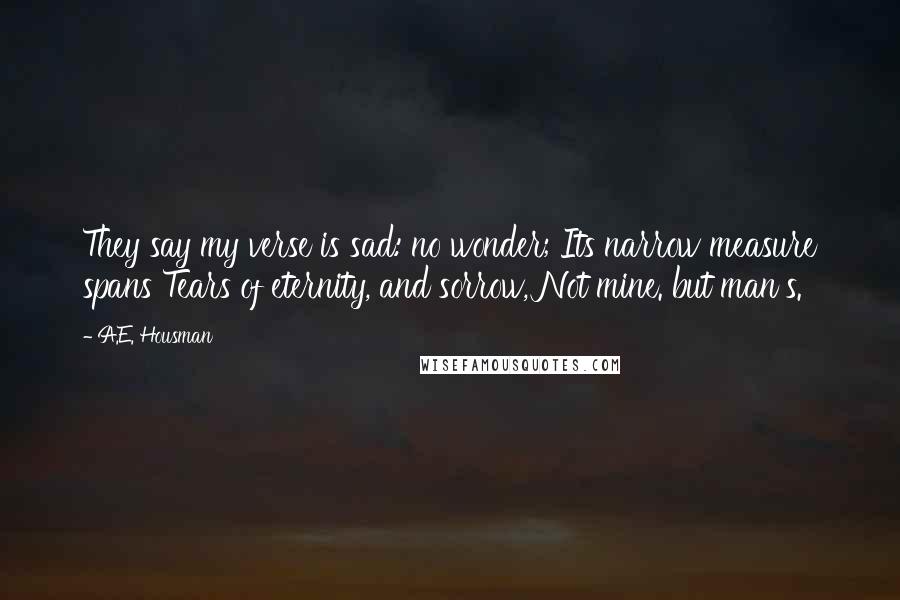 A.E. Housman Quotes: They say my verse is sad: no wonder; Its narrow measure spans Tears of eternity, and sorrow, Not mine. but man's.